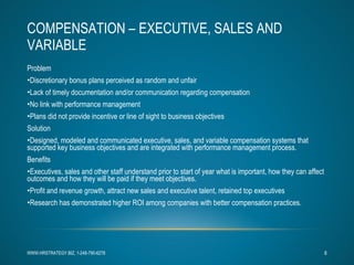 COMPENSATION – EXECUTIVE, SALES AND VARIABLE Problem Discretionary bonus plans perceived as random and unfair Lack of timely documentation and/or communication regarding compensation No link with performance management Plans did not provide incentive or line of sight to business objectives Solution Designed, modeled and communicated executive, sales, and variable compensation systems that supported key business objectives and are integrated with performance management process. Benefits Executives, sales and other staff understand prior to start of year what is important, how they can affect outcomes and how they will be paid if they meet objectives. Profit and revenue growth, attract new sales and executive talent, retained top executives Research has demonstrated higher ROI among companies with better compensation practices. WWW.HRSTRATEGY.BIZ, 1-248-790-6278 