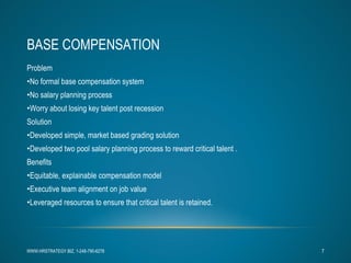 BASE COMPENSATION Problem No formal base compensation system No salary planning process Worry about losing key talent post recession Solution Developed simple, market based grading solution Developed two pool salary planning process to reward critical talent . Benefits Equitable, explainable compensation model Executive team alignment on job value  Leveraged resources to ensure that critical talent is retained. WWW.HRSTRATEGY.BIZ, 1-248-790-6278 