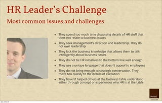 creative HRM
HR Leader’s Challenge
Most common issues and challenges
๏ They spend too much time discussing details of HR stuﬀ that
does not relate to business issues
๏ They seek management’s direction and leadership. They do
not own leadership
๏ They lack the business knowledge that allows them to talk
intelligently about business issues
๏ They do not tie HR initiatives to the bottom line well enough
๏ They use a unique language that doesn’t appeal to employees
๏ They do not bring enough to strategic conversation. They
move too quickly to the details of execution
๏ They haven’t helped others at the business table understand
either through concept or experiences why HR is at the table
úterý, 8. října 13
 