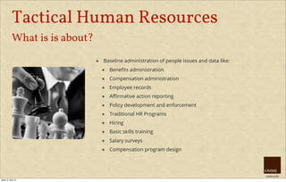 creative HRM
Tactical Human Resources
What is is about?
๏ Baseline administration of people issues and data like:
๏ Beneﬁts administration
๏ Compensation administration
๏ Employee records
๏ Aﬃrmative action reporting
๏ Policy development and enforcement
๏ Traditional HR Programs
๏ Hiring
๏ Basic skills training
๏ Salary surveys
๏ Compensation program design
úterý, 8. října 13
 