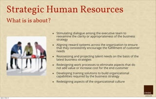creative HRM
Strategic Human Resources
What is is about?
๏ Stimulating dialogue among the executive team to
reexamine the clarity or appropriateness of the business
strategy
๏ Aligning reward systems across the organization to ensure
that they consistently encourage the fulﬁllment of customer
needs
๏ Reassessing and projecting talent needs on the basis of the
latest business strategies
๏ Redesigning work processes to eliminate aspects that do
not add value or increase cost for the end customer
๏ Developing training solutions to build organizational
capabilities required by the business strategy
๏ Redesigning aspects of the organizational culture
úterý, 8. října 13
 