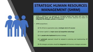 STRATEGIC HUMAN RESOURCES
MANAGEMENT (SHRM)
• SHRM is defined as an approach to managing people that deals with how the
organization’s goals will be achieved through its human resources by means of
integrated HR strategies, policies and practices.
• SHRM propositions:
 The HR of an organization play a strategic role in it’s success
 Human capital is a major source of competitive advantage
 It is people who implement business strategy
 A systematic approach should be adopted to planning and implementing HR
strategies
 HR strategies and plans should be integrated with business strategies and plans
 