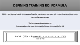 DEFINING TRAINING ROI FORMULA
ROI is a key financial metric of the value of training investments and costs. It is a ratio of net benefits to costs,
expressed as a percentage.
The formula can be expressed as:
[(monetary benefits – cost of the training) / cost of the training] x 100
 
