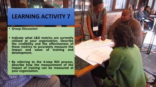 LEARNING ACTIVITY 7
• Group Discussion:
• Indicate what L&D metrics are currently
utilized at your organization. Describe
the credibility and the effectiveness of
these metrics to accurately measure the
impact and value of training and
development.
• By referring to the 4-step ROI process,
describe how the measurement of the
impact of training can be measured at
your organization.
 