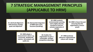 7 STRATEGIC MANAGEMENT PRINCIPLES
(APPLICABLE TO HRM)
#1: (Vertical) Alignment
with business strategy,
goals and objectives
#2: (Horizontal) integration
of HRM value chain
functions (bundling)
#3: HRM conducts
environmental scanning
and is highly attuned,
sensitive to and pro-
actively responsive of
change
#4: HRM is future-focused
(ensuring that the
organization is future-
proof)
#5: HRM adopts a
measurement culture e.g.
scorecards, dashboards,
metrics, risk analysis and
audits etc.
#6: Enables the
organization to gain a
sustainable, strategic
competitive advantage
#7: HRM positively
influences organizational
culture and -change
 