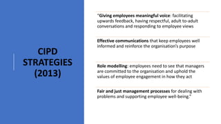 CIPD
STRATEGIES
(2013)
“Giving employees meaningful voice: facilitating
upwards feedback, having respectful, adult to-adult
conversations and responding to employee views
Effective communications that keep employees well
informed and reinforce the organisation’s purpose
Role modelling: employees need to see that managers
are committed to the organisation and uphold the
values of employee engagement in how they act
Fair and just management processes for dealing with
problems and supporting employee well-being.”
 