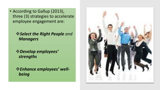 STRATEGIES TO ACCELERATE
EMPLOYEE ENGAGEMENT
• According to Gallup (2013),
three (3) strategies to accelerate
employee engagement are:
Select the Right People and
Managers
Develop employees’
strengths
Enhance employees’ well-
being
 