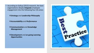 BEST PRACTICE
EMPLOYEE
ENGAGEMENT
• According to Gallup (2013) research, the best
organizations deeply integrate employee
engagement into the following four (4) areas:
Strategy and Leadership Philosophy
Accountability and Performance
Communication and Knowledge
Management
Development and on-going Learning
Opportunities
 