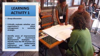 LEARNING
ACTIVITY 1
• Group discussion:
• Critically evaluate whether your
organization’s talent
management is currently
strategic.
• Identify areas of improvement
(gaps) and recommend
improvement strategies i.e.
Identify how the HR function can
enhance performance
(efficiency) and value add
(effectiveness).
 