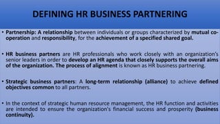 DEFINING HR BUSINESS PARTNERING
• Partnership: A relationship between individuals or groups characterized by mutual co-
operation and responsibility, for the achievement of a specified shared goal.
• HR business partners are HR professionals who work closely with an organization’s
senior leaders in order to develop an HR agenda that closely supports the overall aims
of the organization. The process of alignment is known as HR business partnering.
• Strategic business partners: A long-term relationship (alliance) to achieve defined
objectives common to all partners.
• In the context of strategic human resource management, the HR function and activities
are intended to ensure the organization's financial success and prosperity (business
continuity).
 