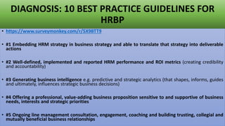 DIAGNOSIS: 10 BEST PRACTICE GUIDELINES FOR
HRBP
• https://www.surveymonkey.com/r/5X9BTT9
• #1 Embedding HRM strategy in business strategy and able to translate that strategy into deliverable
actions
• #2 Well-defined, implemented and reported HRM performance and ROI metrics (creating credibility
and accountability)
• #3 Generating business intelligence e.g. predictive and strategic analytics (that shapes, informs, guides
and ultimately, influences strategic business decisions)
• #4 Offering a professional, value-adding business proposition sensitive to and supportive of business
needs, interests and strategic priorities
• #5 Ongoing line management consultation, engagement, coaching and building trusting, collegial and
mutually beneficial business relationships
 