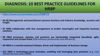 DIAGNOSIS: 10 BEST PRACTICE GUIDELINES FOR
HRBP
• https://www.surveymonkey.com/r/5X9BTT9
• #6 HR Management and practitioners possess business and industry knowledge, acumen and
insight
• #7 HRM collaborates with line management to broker meaningful and impactful business
solutions
• #8 HRM processes, systems and practices are horizontally integrated (bundled), agile,
responsive and stream-lined (that enhance productivity and efficiency)
• #9 HRM is a transformational initiator, driver and implementer of business change
• #10 HRM is technology-savvy innovator, enabling and leveraging best practices (e.g. CoE;
Shared Services and e-HRM)
 