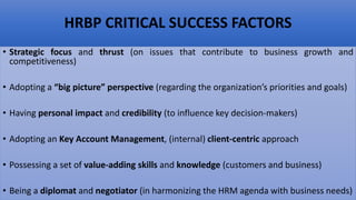 HRBP CRITICAL SUCCESS FACTORS
• Strategic focus and thrust (on issues that contribute to business growth and
competitiveness)
• Adopting a “big picture” perspective (regarding the organization’s priorities and goals)
• Having personal impact and credibility (to influence key decision-makers)
• Adopting an Key Account Management, (internal) client-centric approach
• Possessing a set of value-adding skills and knowledge (customers and business)
• Being a diplomat and negotiator (in harmonizing the HRM agenda with business needs)
 