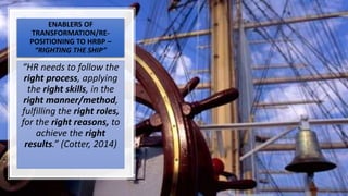 ENABLERS OF
TRANSFORMATION/RE-
POSITIONING TO HRBP –
“RIGHTING THE SHIP”
“HR needs to follow the
right process, applying
the right skills, in the
right manner/method,
fulfilling the right roles,
for the right reasons, to
achieve the right
results.” (Cotter, 2014)
 