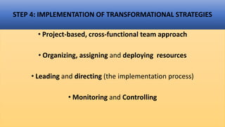 STEP 4: IMPLEMENTATION OF TRANSFORMATIONAL STRATEGIES
• Project-based, cross-functional team approach
• Organizing, assigning and deploying resources
• Leading and directing (the implementation process)
• Monitoring and Controlling
 