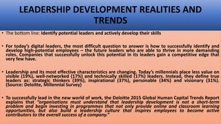 • The bottom line: Identify potential leaders and actively develop their skills
• For today’s digital leaders, the most difficult question to answer is how to successfully identify and
develop high-potential employees – the future leaders who are able to thrive in more demanding
roles. Companies that successfully unlock this potential in its leaders gain a competitive edge that
very few have.
• Leadership and its most effective characteristics are changing. Today’s millennials place less value on
visible (19%), well-networked (17%) and technically skilled (17%) leaders. Instead, they define true
leaders as: strategic thinkers (39%), inspirational (37%), personable (34%) and visionary (31%).
(Source: Deloitte, Millennial Survey)
• To successfully lead in the new world of work, the Deloitte 2015 Global Human Capital Trends Report
explains that “organisations must understand that leadership development is not a short-term
problem and begin investing in programmes that not only provide online and classroom learning
opportunities, but also build a leadership culture that inspires employees to become active
contributors to the overall success of a company.”
LEADERSHIP DEVELOPMENT REALITIES AND
TRENDS
 