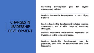 Leadership Development goes far beyond
management training.
Modern Leadership Development is very highly
blended
Modern Leadership Development includes coaches,
assessments, and a wide range of mentoring
strategies.
Modern Leadership Development represents an
investment in the company's legacy.
Modern Leadership Development must be
globalized, and focus on collaboration and team
leadership.
CHANGES IN
LEADERSHIP
DEVELOPMENT
 