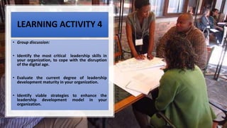 LEARNING ACTIVITY 4
• Group discussion:
• Identify the most critical leadership skills in
your organization, to cope with the disruption
of the digital age.
• Evaluate the current degree of leadership
development maturity in your organization.
• Identify viable strategies to enhance the
leadership development model in your
organization.
 
