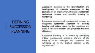 Succession planning is the identification and
development of potential successors for key
positions in an organization, through a systematic
evaluation process and possible training or
mentoring.
Succession planning and management involves an
integrated, systematic approach to identify,
develop and retain talent for key positions and
areas in line with current and projected business
objectives.
Succession Planning is "a means of identifying
critical management positions, starting at the
levels of project manager and supervisor and
extending up to the highest position in the
organization.”
DEFINING
SUCCESSION
PLANNING
 