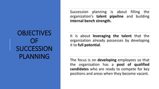 Succession planning is about filling the
organization's talent pipeline and building
internal bench strength.
It is about leveraging the talent that the
organization already possesses by developing
it to full potential.
The focus is on developing employees so that
the organization has a pool of qualified
candidates who are ready to compete for key
positions and areas when they become vacant.
OBJECTIVES
OF
SUCCESSION
PLANNING
 