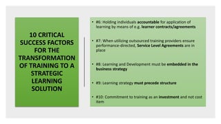 10 CRITICAL
SUCCESS FACTORS
FOR THE
TRANSFORMATION
OF TRAINING TO A
STRATEGIC
LEARNING
SOLUTION
• #6: Holding individuals accountable for application of
learning by means of e.g. learner contracts/agreements
• #7: When utilizing outsourced training providers ensure
performance-directed, Service Level Agreements are in
place
• #8: Learning and Development must be embedded in the
business strategy
• #9: Learning strategy must precede structure
• #10: Commitment to training as an investment and not cost
item
 