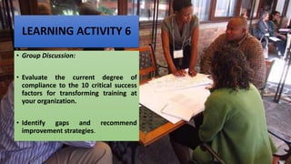 LEARNING ACTIVITY 6
• Group Discussion:
• Evaluate the current degree of
compliance to the 10 critical success
factors for transforming training at
your organization.
• Identify gaps and recommend
improvement strategies.
 