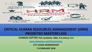 CRITICAL HUMAN RESOURCES MANAGEMENT (HRM)
PRIORITIES MASTERCLASS
CHARLES COTTER PhD candidate, MBA, B.A (Hons), B.A
www.slideshare.net/CharlesCotter
CITY LODGE MORNINGSIDE
7-8 FEBRUARY 2018
 