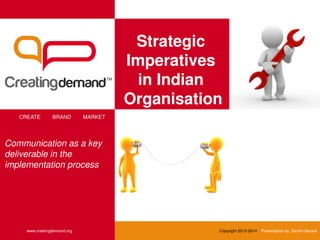 Strategic
Imperatives
in Indian
Organisation
CREATE BRAND MARKET
www.creatingdemand.org Copyright 2013-2014 Presentation by: Sachin Bansal
Communication as a key
deliverable in the
implementation process
 