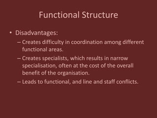 Functional Structure
• Disadvantages:
– Creates difficulty in coordination among different
functional areas.
– Creates specialists, which results in narrow
specialisation, often at the cost of the overall
benefit of the organisation.
– Leads to functional, and line and staff conflicts.
 