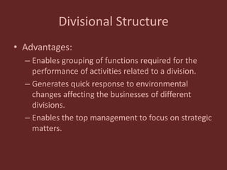Divisional Structure
• Advantages:
– Enables grouping of functions required for the
performance of activities related to a division.
– Generates quick response to environmental
changes affecting the businesses of different
divisions.
– Enables the top management to focus on strategic
matters.
 