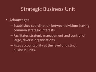 Strategic Business Unit
• Advantages:
– Establishes coordination between divisions having
common strategic interests.
– Facilitates strategic management and control of
large, diverse organisations.
– Fixes accountability at the level of distinct
business units.
 
