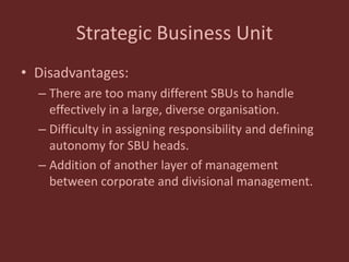 Strategic Business Unit
• Disadvantages:
– There are too many different SBUs to handle
effectively in a large, diverse organisation.
– Difficulty in assigning responsibility and defining
autonomy for SBU heads.
– Addition of another layer of management
between corporate and divisional management.
 