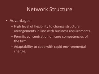 Network Structure
• Advantages:
– High level of flexibility to change structural
arrangements in line with business requirements.
– Permits concentration on core competencies of
the firm.
– Adaptability to cope with rapid environmental
change.
 