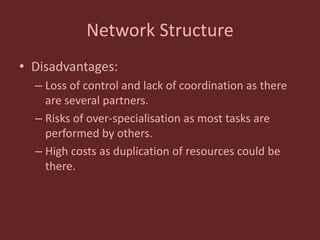 Network Structure
• Disadvantages:
– Loss of control and lack of coordination as there
are several partners.
– Risks of over-specialisation as most tasks are
performed by others.
– High costs as duplication of resources could be
there.
 
