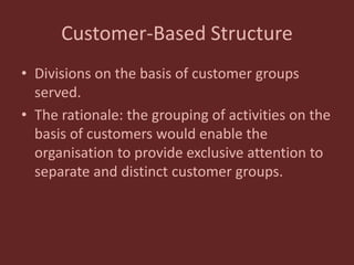 Customer-Based Structure
• Divisions on the basis of customer groups
served.
• The rationale: the grouping of activities on the
basis of customers would enable the
organisation to provide exclusive attention to
separate and distinct customer groups.
 