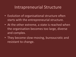 Intrapreneurial Structure
• Evolution of organisational structure often
starts with the entrepreneurial structure.
• At the other extreme, a state is reached when
the organisation becomes too large, diverse
and complex.
• They become slow-moving, bureaucratic and
resistant to change.
 