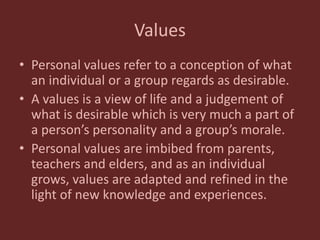 Values
• Personal values refer to a conception of what
an individual or a group regards as desirable.
• A values is a view of life and a judgement of
what is desirable which is very much a part of
a person’s personality and a group’s morale.
• Personal values are imbibed from parents,
teachers and elders, and as an individual
grows, values are adapted and refined in the
light of new knowledge and experiences.
 