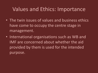 Values and Ethics: Importance
• The twin issues of values and business ethics
have come to occupy the centre stage in
management.
• International organisations such as WB and
IMF are concerned about whether the aid
provided by them is used for the intended
purpose.
 