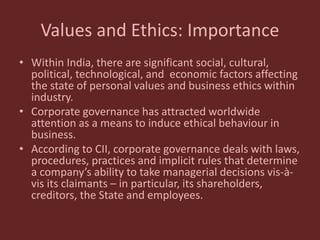 Values and Ethics: Importance
• Within India, there are significant social, cultural,
political, technological, and economic factors affecting
the state of personal values and business ethics within
industry.
• Corporate governance has attracted worldwide
attention as a means to induce ethical behaviour in
business.
• According to CII, corporate governance deals with laws,
procedures, practices and implicit rules that determine
a company’s ability to take managerial decisions vis-à-
vis its claimants – in particular, its shareholders,
creditors, the State and employees.
 