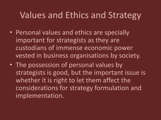 Values and Ethics and Strategy
• Personal values and ethics are specially
important for strategists as they are
custodians of immense economic power
vested in business organisations by society.
• The possession of personal values by
strategists is good, but the important issue is
whether it is right to let them affect the
considerations for strategy formulation and
implementation.
 