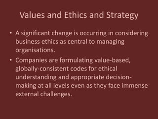 Values and Ethics and Strategy
• A significant change is occurring in considering
business ethics as central to managing
organisations.
• Companies are formulating value-based,
globally-consistent codes for ethical
understanding and appropriate decision-
making at all levels even as they face immense
external challenges.
 