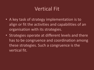 Vertical Fit
• A key task of strategy implementation is to
align or fit the activities and capabilities of an
organisation with its strategies.
• Strategies operate at different levels and there
has to be congruence and coordination among
these strategies. Such a congruence is the
vertical fit.
 