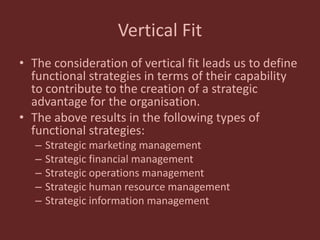 Vertical Fit
• The consideration of vertical fit leads us to define
functional strategies in terms of their capability
to contribute to the creation of a strategic
advantage for the organisation.
• The above results in the following types of
functional strategies:
– Strategic marketing management
– Strategic financial management
– Strategic operations management
– Strategic human resource management
– Strategic information management
 