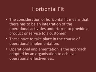 Horizontal Fit
• The consideration of horizontal fit means that
there has to be an integration of the
operational activities undertaken to provide a
product or service to a customer.
• These have to take place in the course of
operational implementation.
• Operational implementation is the approach
adopted by an organisation to achieve
operational effectiveness.
 