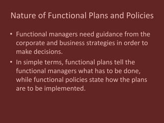 Nature of Functional Plans and Policies
• Functional managers need guidance from the
corporate and business strategies in order to
make decisions.
• In simple terms, functional plans tell the
functional managers what has to be done,
while functional policies state how the plans
are to be implemented.
 