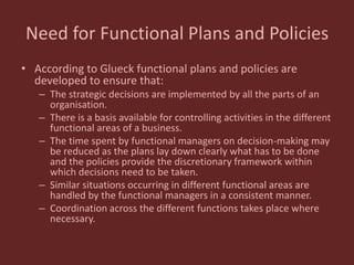 Need for Functional Plans and Policies
• According to Glueck functional plans and policies are
developed to ensure that:
– The strategic decisions are implemented by all the parts of an
organisation.
– There is a basis available for controlling activities in the different
functional areas of a business.
– The time spent by functional managers on decision-making may
be reduced as the plans lay down clearly what has to be done
and the policies provide the discretionary framework within
which decisions need to be taken.
– Similar situations occurring in different functional areas are
handled by the functional managers in a consistent manner.
– Coordination across the different functions takes place where
necessary.
 