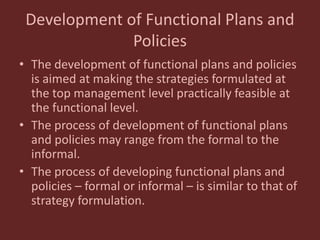 Development of Functional Plans and
Policies
• The development of functional plans and policies
is aimed at making the strategies formulated at
the top management level practically feasible at
the functional level.
• The process of development of functional plans
and policies may range from the formal to the
informal.
• The process of developing functional plans and
policies – formal or informal – is similar to that of
strategy formulation.
 