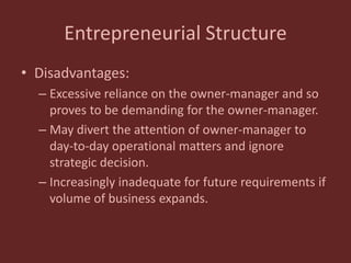 Entrepreneurial Structure
• Disadvantages:
– Excessive reliance on the owner-manager and so
proves to be demanding for the owner-manager.
– May divert the attention of owner-manager to
day-to-day operational matters and ignore
strategic decision.
– Increasingly inadequate for future requirements if
volume of business expands.
 