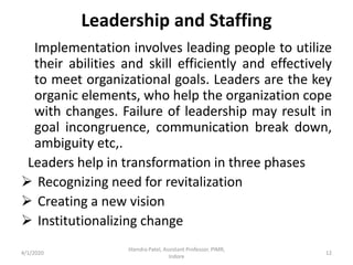 Leadership and Staffing
Implementation involves leading people to utilize
their abilities and skill efficiently and effectively
to meet organizational goals. Leaders are the key
organic elements, who help the organization cope
with changes. Failure of leadership may result in
goal incongruence, communication break down,
ambiguity etc,.
Leaders help in transformation in three phases
 Recognizing need for revitalization
 Creating a new vision
 Institutionalizing change
4/1/2020
Jitendra Patel, Assistant Professor, PIMR,
Indore
12
 