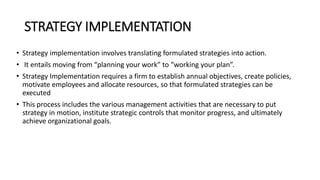 STRATEGY IMPLEMENTATION
• Strategy implementation involves translating formulated strategies into action.
• It entails moving from “planning your work” to “working your plan”.
• Strategy Implementation requires a firm to establish annual objectives, create policies,
motivate employees and allocate resources, so that formulated strategies can be
executed
• This process includes the various management activities that are necessary to put
strategy in motion, institute strategic controls that monitor progress, and ultimately
achieve organizational goals.
 